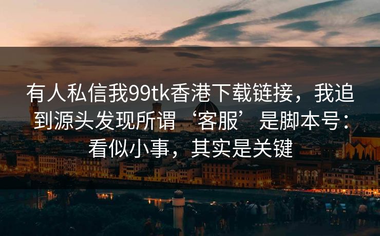 有人私信我99tk香港下载链接，我追到源头发现所谓‘客服’是脚本号：看似小事，其实是关键