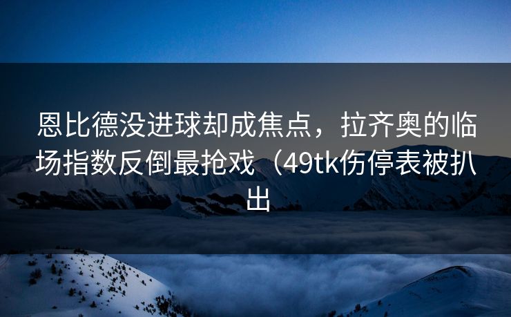 恩比德没进球却成焦点，拉齐奥的临场指数反倒最抢戏（49tk伤停表被扒出