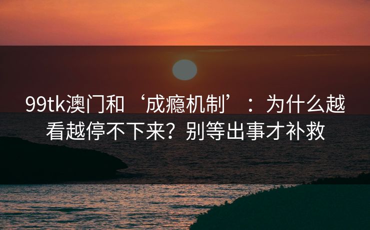 99tk澳门和‘成瘾机制’：为什么越看越停不下来？别等出事才补救