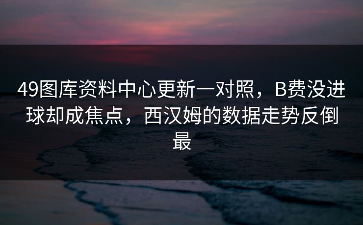 49图库资料中心更新一对照,B费没进球却成焦点,西汉姆的数据走势反倒最 49图库资料中心更新一对照,B费没进球却成焦点,西汉姆的数据走势反倒最
