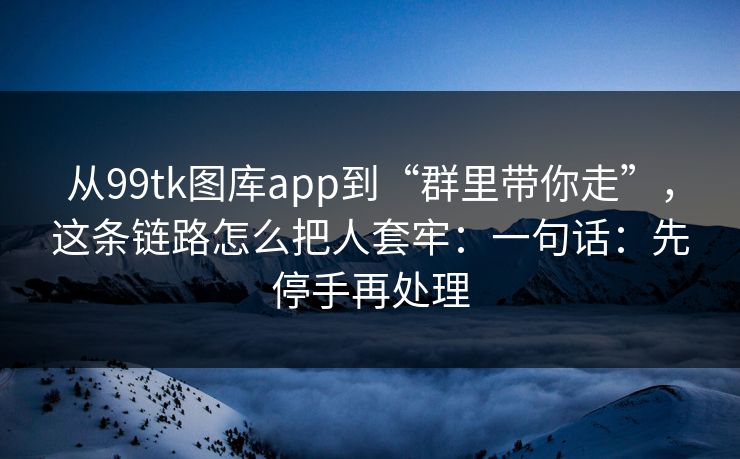 从99tk图库app到“群里带你走”，这条链路怎么把人套牢：一句话：先停手再处理