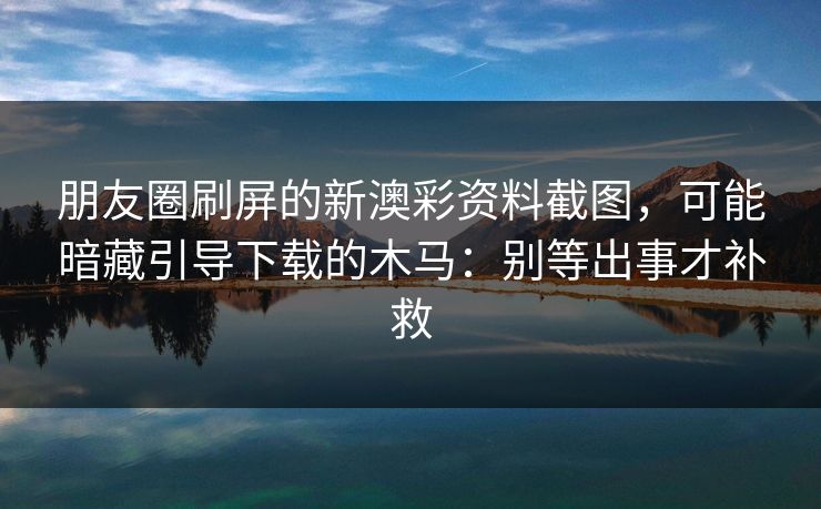 朋友圈刷屏的新澳彩资料截图，可能暗藏引导下载的木马：别等出事才补救